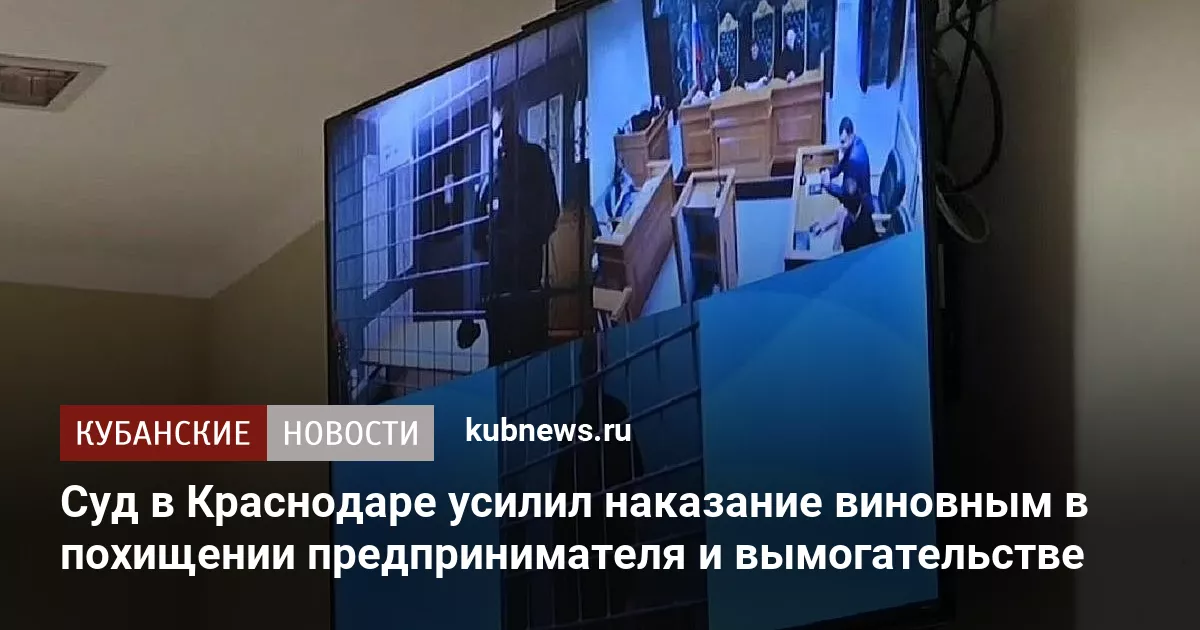 Суд в Краснодаре усилил наказание виновным в похищении предпринимателя и вымогательстве