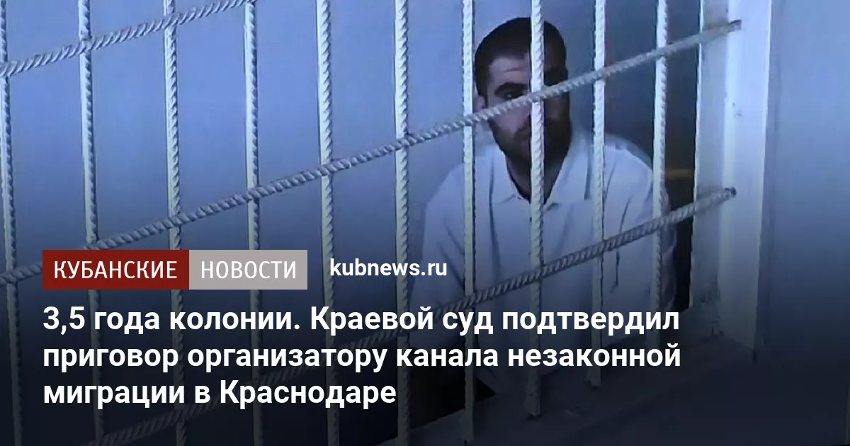 3,5 года колонии. Краевой суд подтвердил приговор организатору канала незаконной миграции в Краснодаре