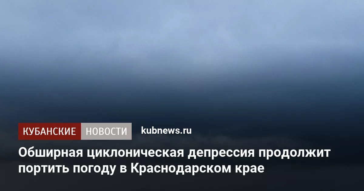 Обширная циклоническая депрессия продолжит портить погоду в Краснодарском крае