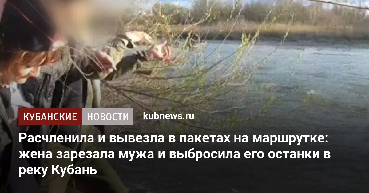 Расчленила и вывезла в пакетах на маршрутке: жена зарезала мужа и выбросила его останки в реку Кубань