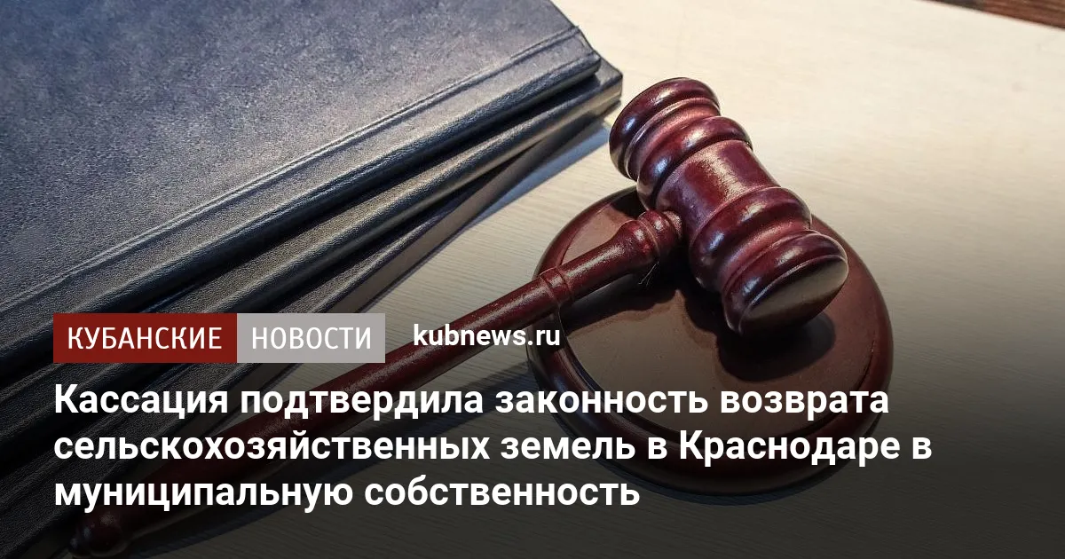 Кассация подтвердила законность возврата сельскохозяйственных земель в Краснодаре в муниципальную собственность